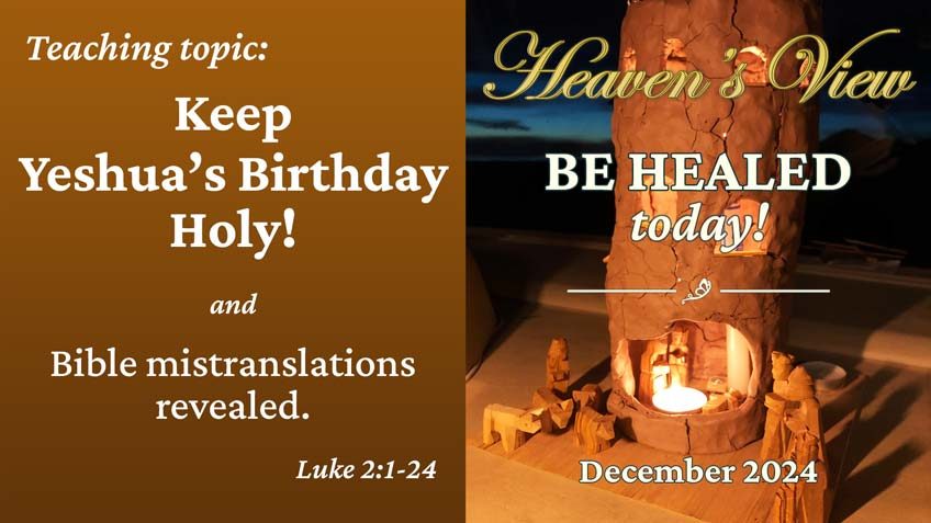 Be Healed TODAY! - Heavens View Ministry - MIRACULOUS INSTANT HEALINGS "Keep Yeshua's Birthday Holy -and- Bible mistranslations revealed." - Healing Service Broadcast - through Tamra Jean - December 12, 2024